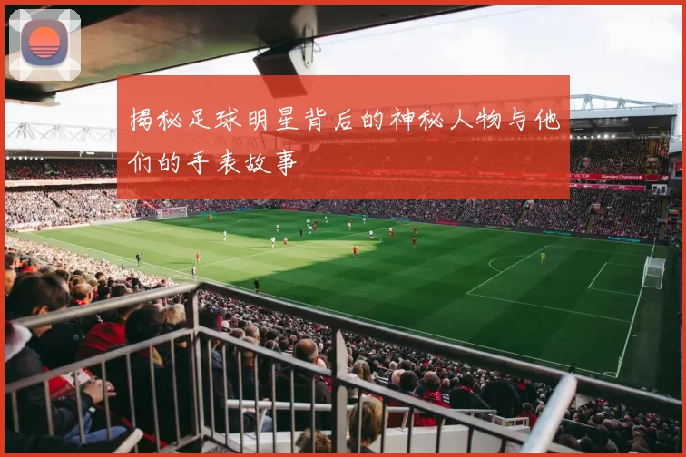 揭秘足球明星背后的神秘人物与他们的手表故事