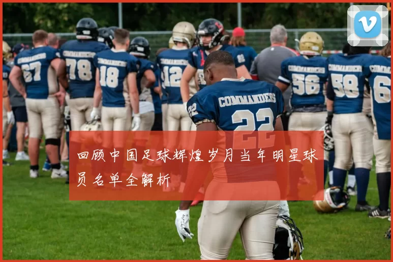 回顾中国足球辉煌岁月当年明星球员名单全解析