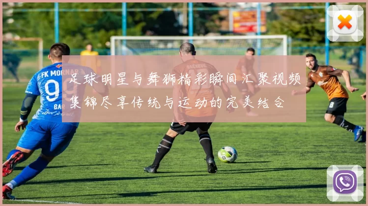 足球明星与舞狮精彩瞬间汇聚视频集锦尽享传统与运动的完美结合