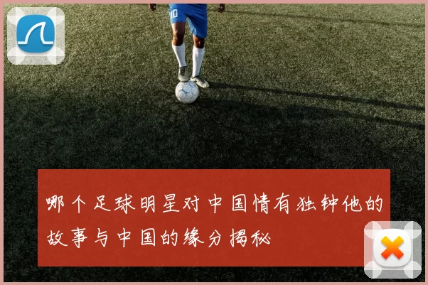 哪个足球明星对中国情有独钟他的故事与中国的缘分揭秘