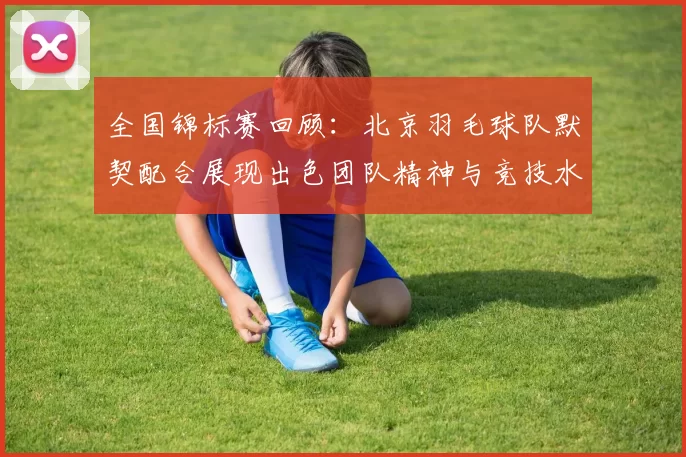 全国锦标赛回顾：北京羽毛球队默契配合展现出色团队精神与竞技水平
