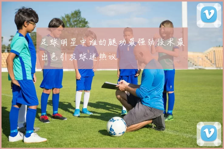 足球明星中谁的腿功最强劲技术最出色引发球迷热议