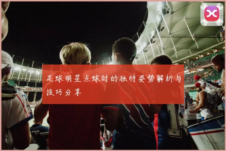 足球明星点球时的独特姿势解析与技巧分享