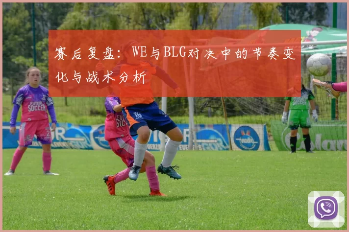 赛后复盘：WE与BLG对决中的节奏变化与战术分析