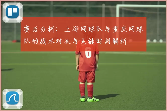 赛后分析：上海网球队与重庆网球队的战术对决与关键时刻解析