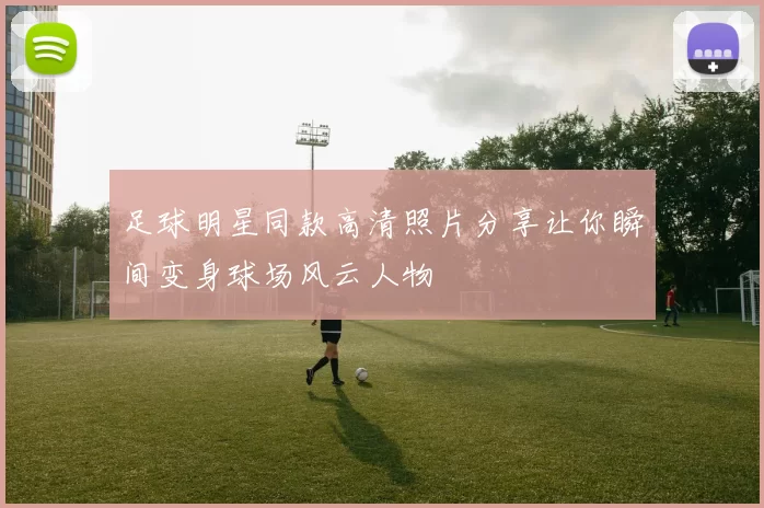 足球明星同款高清照片分享让你瞬间变身球场风云人物