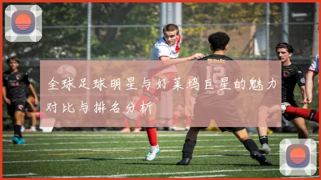 全球足球明星与好莱坞巨星的魅力对比与排名分析