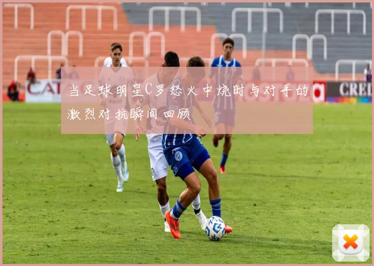 当足球明星C罗怒火中烧时与对手的激烈对抗瞬间回顾