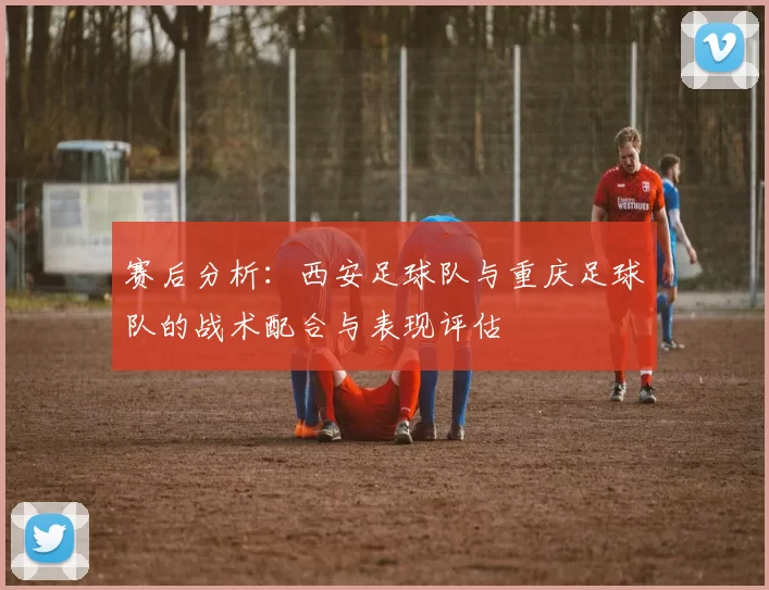 赛后分析：西安足球队与重庆足球队的战术配合与表现评估