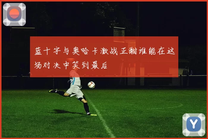 蓝十字与奥哈卡激战正酣谁能在这场对决中笑到最后