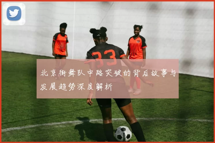 北京街舞队中路突破的背后故事与发展趋势深度解析