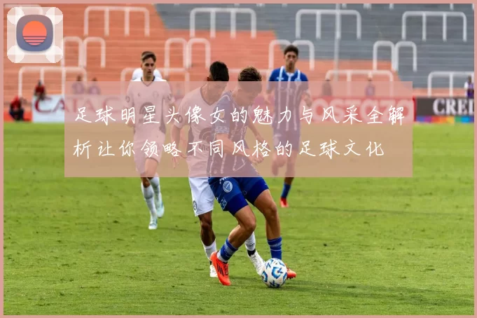足球明星头像女的魅力与风采全解析让你领略不同风格的足球文化