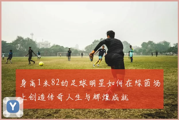 身高1米82的足球明星如何在绿茵场上创造传奇人生与辉煌成就