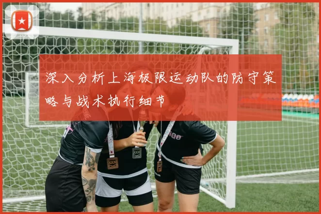 深入分析上海极限运动队的防守策略与战术执行细节